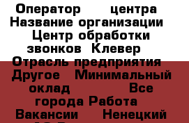 Оператор Call-центра › Название организации ­ Центр обработки звонков «Клевер» › Отрасль предприятия ­ Другое › Минимальный оклад ­ 55 000 - Все города Работа » Вакансии   . Ненецкий АО,Волоковая д.